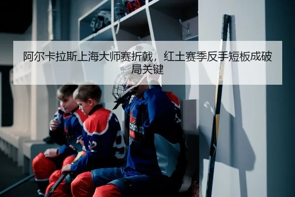 阿尔卡拉斯上海大师赛折戟，红土赛季反手短板成破局关键